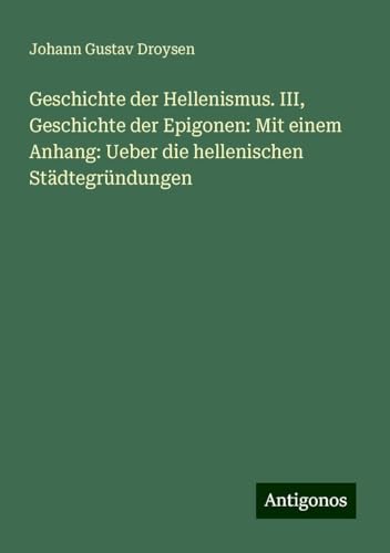 Geschichte der Hellenismus. III, Geschichte der Epigonen: Mit einem Anhang: Ueber die hellenischen Städtegründungen von Antigonos Verlag
