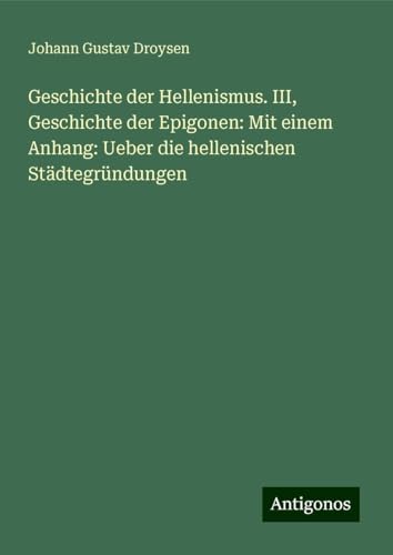 Geschichte der Hellenismus. III, Geschichte der Epigonen: Mit einem Anhang: Ueber die hellenischen Städtegründungen von Antigonos Verlag