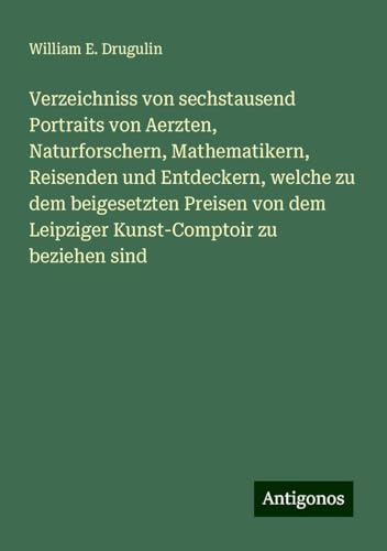 Verzeichniss von sechstausend Portraits von Aerzten, Naturforschern, Mathematikern, Reisenden und Entdeckern, welche zu dem beigesetzten Preisen von dem Leipziger Kunst-Comptoir zu beziehen sind von Antigonos Verlag