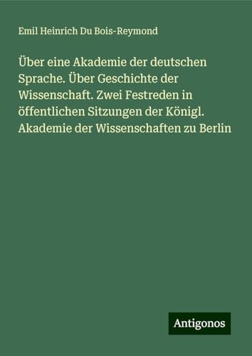 Über eine Akademie der deutschen Sprache. Über Geschichte der Wissenschaft. Zwei Festreden in öffentlichen Sitzungen der Königl. Akademie der Wissenschaften zu Berlin von Antigonos Verlag