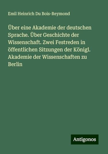 Über eine Akademie der deutschen Sprache. Über Geschichte der Wissenschaft. Zwei Festreden in öffentlichen Sitzungen der Königl. Akademie der Wissenschaften zu Berlin von Antigonos Verlag