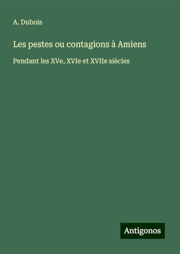 Les pestes ou contagions à Amiens: Pendant les XVe, XVIe et XVIIe siècles von Antigonos Verlag