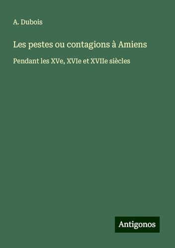 Les pestes ou contagions à Amiens: Pendant les XVe, XVIe et XVIIe siècles von Antigonos Verlag