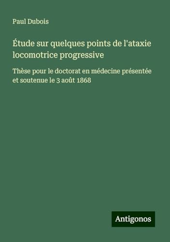 Étude sur quelques points de l'ataxie locomotrice progressive: Thèse pour le doctorat en médecine présentée et soutenue le 3 août 1868 von Antigonos Verlag
