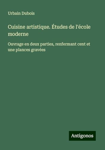Cuisine artistique. Études de l'école moderne: Ouvrage en deux parties, renfermant cent et une plances gravées von Antigonos Verlag