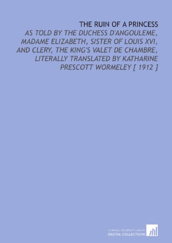 The Ruin of a Princess: As Told by the Duchess d'Angouleme, Madame Elizabeth, Sister of Louis XVI, and Clery, the King's Valet De Chambre, Literally Translated by Katharine Prescott Wormeley [ 1912 ] von Cornell University Library