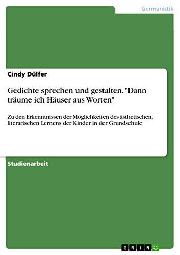 Gedichte sprechen und gestalten. "Dann träume ich Häuser aus Worten": Zu den Erkenntnissen der Möglichkeiten des ästhetischen, literarischen Lernens der Kinder in der Grundschule Gedichte sprechen und gestalten. "Dann träume ich Häuser aus Worten": Zu den Erkenntnissen der Möglichkeiten des ästhetischen, literarischen Lernens der Kinder in der Grundschule von Grin Verlag