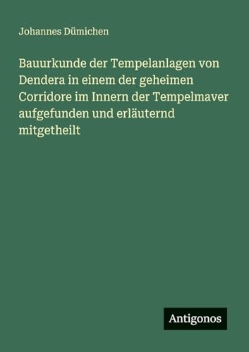 Bauurkunde der Tempelanlagen von Dendera in einem der geheimen Corridore im Innern der Tempelmaver aufgefunden und erläuternd mitgetheilt von Antigonos Verlag
