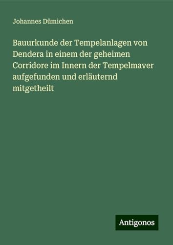 Bauurkunde der Tempelanlagen von Dendera in einem der geheimen Corridore im Innern der Tempelmaver aufgefunden und erläuternd mitgetheilt von Antigonos Verlag
