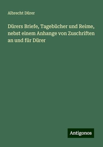 Dürers Briefe, Tagebücher und Reime, nebst einem Anhange von Zuschriften an und für Dürer von Antigonos Verlag