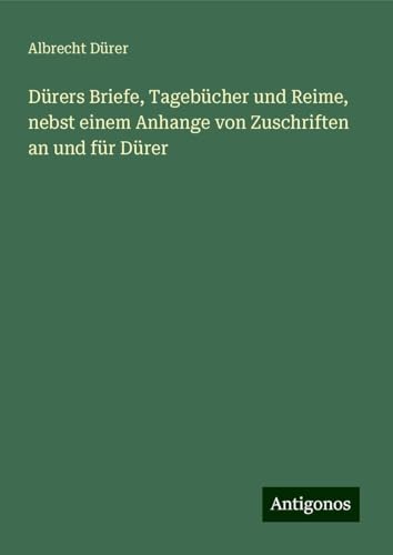 Dürers Briefe, Tagebücher und Reime, nebst einem Anhange von Zuschriften an und für Dürer von Antigonos Verlag