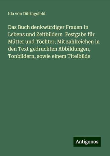 Das Buch denkwürdiger Frauen In Lebens und Zeitbildern Festgabe für Mütter und Töchter; Mit zahlreichen in den Text gedruckten Abbildungen, Tonbildern, sowie einem Titelbilde von Antigonos Verlag