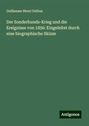 Der Sonderbunds-Krieg und die Ereignisse von 1856: Eingeleitet durch eine biographische Skizze
