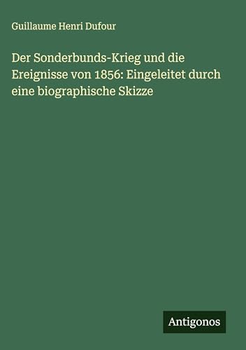 Der Sonderbunds-Krieg und die Ereignisse von 1856: Eingeleitet durch eine biographische Skizze Der Sonderbunds-Krieg und die Ereignisse von 1856: Eingeleitet durch eine biographische Skizze