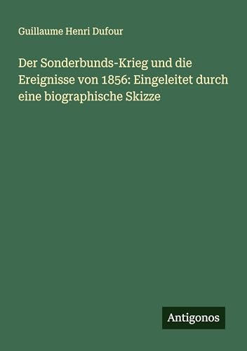 Der Sonderbunds-Krieg und die Ereignisse von 1856: Eingeleitet durch eine biographische Skizze von Antigonos Verlag