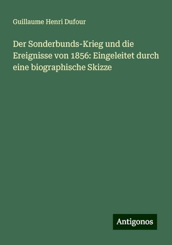 Der Sonderbunds-Krieg und die Ereignisse von 1856: Eingeleitet durch eine biographische Skizze Der Sonderbunds-Krieg und die Ereignisse von 1856: Eingeleitet durch eine biographische Skizze
