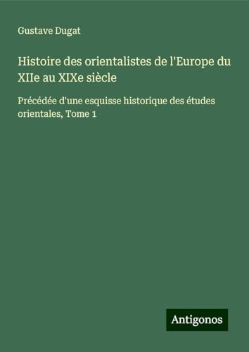 Histoire des orientalistes de l'Europe du XIIe au XIXe siècle: Précédée d'une esquisse historique des études orientales, Tome 1 von Antigonos Verlag