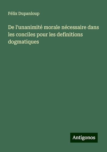 De l'unanimité morale nécessaire dans les conciles pour les definitions dogmatiques De l'unanimité morale nécessaire dans les conciles pour les definitions dogmatiques von Antigonos Verlag