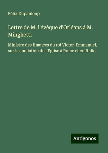 Lettre de M. l'évêque d'Orléans à M. Minghetti: Ministre des finances du roi Victor-Emmanuel, sur la spoliation de l'Eglise à Rome et en Italie Lettre de M. l'évêque d'Orléans à M. Minghetti: Ministre des finances du roi Victor-Emmanuel, sur la spoliation de l'Eglise à Rome et en Italie von Antigonos Verlag