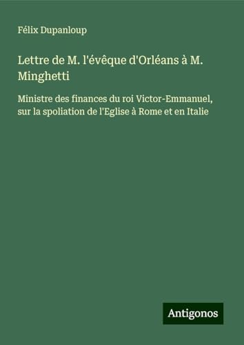 Lettre de M. l'évêque d'Orléans à M. Minghetti: Ministre des finances du roi Victor-Emmanuel, sur la spoliation de l'Eglise à Rome et en Italie Lettre de M. l'évêque d'Orléans à M. Minghetti: Ministre des finances du roi Victor-Emmanuel, sur la spoliation de l'Eglise à Rome et en Italie von Antigonos Verlag