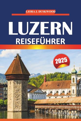 Luzern Reiseführer 2025: Wichtige Tipps, lokale Einblicke und Attraktionen, die man gesehen haben muss, um die malerischen Städte der Schweiz zu erkunden von Independently published