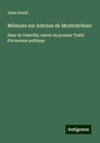 Mémoire sur Antoine de Montchrétien: Sieur de Vateville, auteur du premier Traité d'économie politique von Antigonos Verlag
