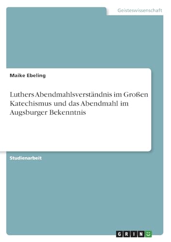 Luthers Abendmahlsverständnis im Großen Katechismus und das Abendmahl im Augsburger Bekenntnis Luthers Abendmahlsverständnis im Großen Katechismus und das Abendmahl im Augsburger Bekenntnis von GRIN Verlag