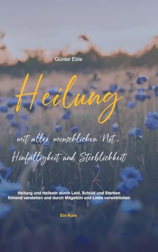 Heilung mit aller menschlichen Not, Hinfälligkeit und Sterblichkeit: Heilung und Heilsein durch Leid, Schuld und Sterben fühlend verstehen und durch Mitgefühl und Liebe verwirklichen – Ein Kurs von Innere Heilung