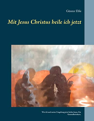 Mit Jesus Christus heile ich jetzt: Wie ich und meine Umgebung jetzt heilen kann. Ein Gesundheitskurs.