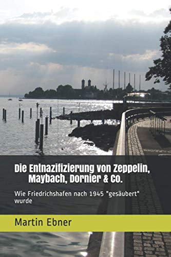 Die Entnazifizierung von Zeppelin, Maybach, Dornier & Co.: Wie Friedrichshafen nach 1945 "gesäubert" wurde von Independently published