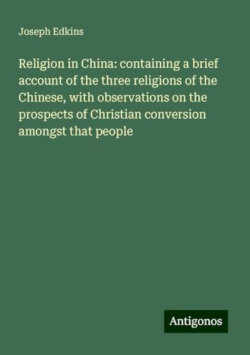 Religion in China: containing a brief account of the three religions of the Chinese, with observations on the prospects of Christian conversion amongst that people von Antigonos Verlag