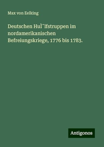 Deutschen Hu̿lfstruppen im nordamerikanischen Befreiungskriege, 1776 bis 1783. von Antigonos Verlag