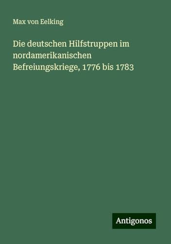 Die deutschen Hilfstruppen im nordamerikanischen Befreiungskriege, 1776 bis 1783 von Antigonos Verlag