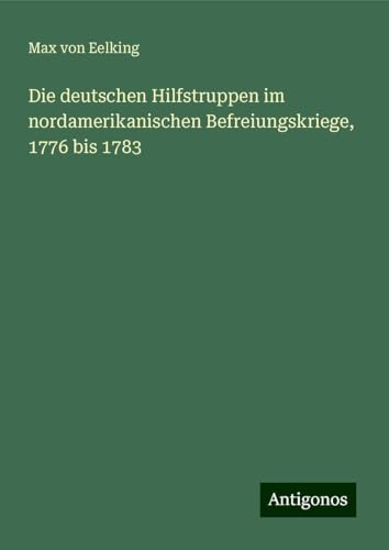 Die deutschen Hilfstruppen im nordamerikanischen Befreiungskriege, 1776 bis 1783 von Antigonos Verlag
