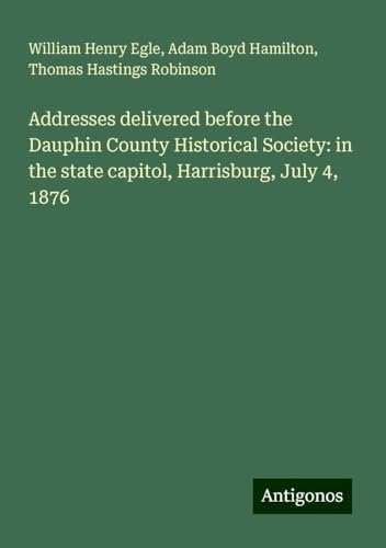 Addresses delivered before the Dauphin County Historical Society: in the state capitol, Harrisburg, July 4, 1876 von Antigonos Verlag
