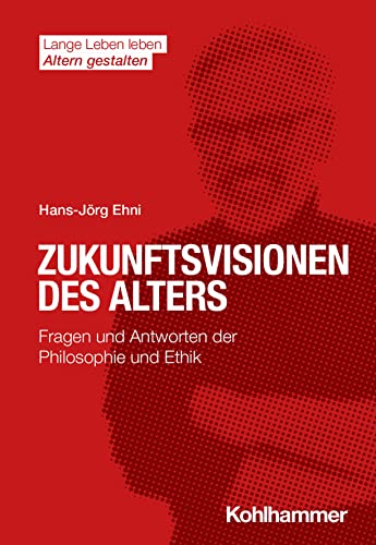 Zukunftsvisionen des Alters: Fragen und Antworten der Philosophie und Ethik (Lange Leben leben I Altern gestalten: Wissen - Positionen - Impulse)