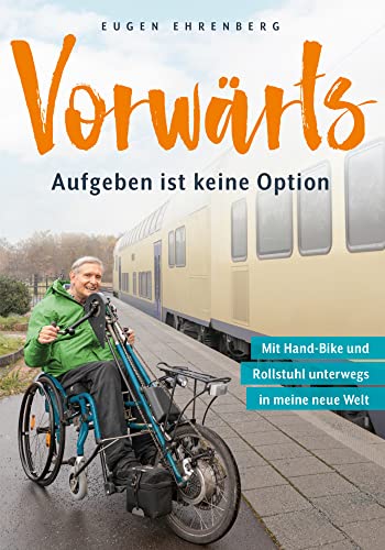 Vorwärts – Aufgeben ist keine Option: Mit Rollstuhl und Hand-Bike unterwegs in meine neue Welt