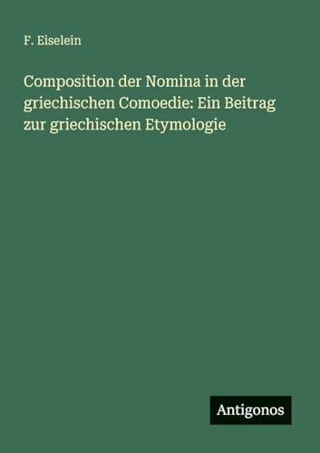 Composition der Nomina in der griechischen Comoedie: Ein Beitrag zur griechischen Etymologie von Antigonos Verlag