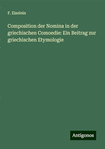 Composition der Nomina in der griechischen Comoedie: Ein Beitrag zur griechischen Etymologie von Antigonos Verlag