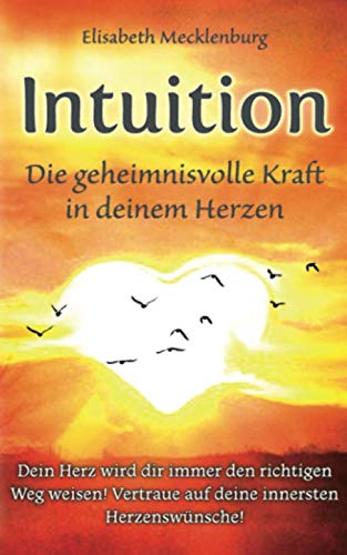 Intuition - Die geheimnisvolle Kraft in deinem Herzen: Dein Herz wird dir immer den richtigen Weg weisen! Vertraue auf deine innersten Herzenswünsche!