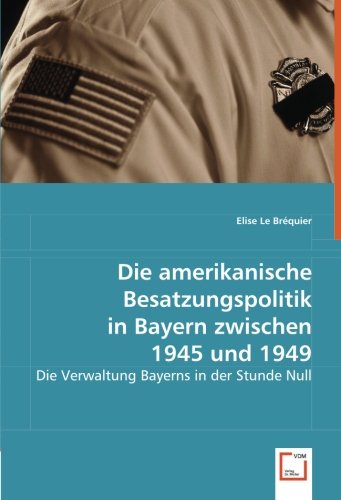 Die amerikanische Besatzungspolitik in Bayern zwischen 1945 und 1949: Die Verwaltung Bayerns in der Stunde Null von VDM Verlag Dr. Müller