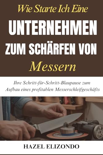Wie Starte Ich Eine Unternehmen Zum Schärfen Von Messern: Ihre Schritt-für-Schritt-Blaupause zum Aufbau eines profitablen Messerschleifgeschäfts von Independently published