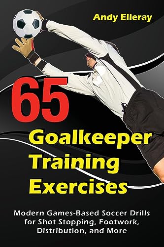 65 Goalkeeper Training Exercises: Modern Games-Based Soccer Drills for Shot Stopping, Footwork, Distribution, and More (Soccer Coaching)