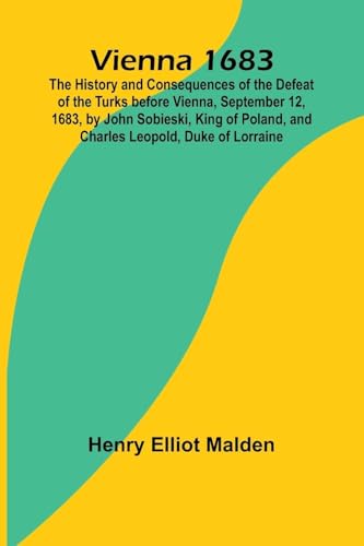 Vienna 1683; The History and Consequences of the Defeat of the Turks before Vienna, September 12, 1683, by John Sobieski, King of Poland, and Charles Leopold, Duke of Lorraine von Alpha Edition
