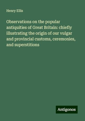 Observations on the popular antiquities of Great Britain: chiefly illustrating the origin of our vulgar and provincial customs, ceremonies, and superstitions von Antigonos Verlag
