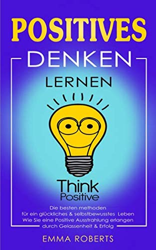 Positives denken lernen: Die besten methoden für ein glückliches & selbstbewusstes Leben. Wie Sie eine Positive Ausstrahlung erlangen durch Gelassenheit & Erfolg. von Independently published