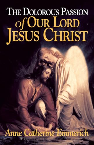 The Dolorous Passion of Our Lord Jesus Christ: From the Visions of Anne Catherine Emmerich The Dolorous Passion of Our Lord Jesus Christ: From the Visions of Anne Catherine Emmerich