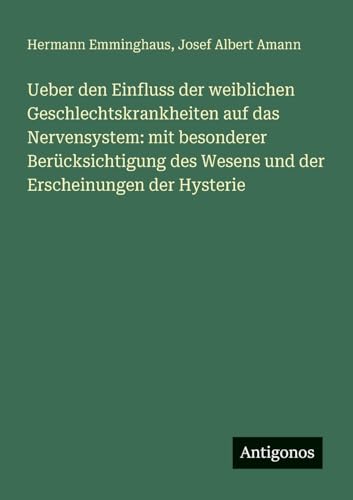 Ueber den Einfluss der weiblichen Geschlechtskrankheiten auf das Nervensystem: mit besonderer Berücksichtigung des Wesens und der Erscheinungen der Hysterie von Antigonos Verlag