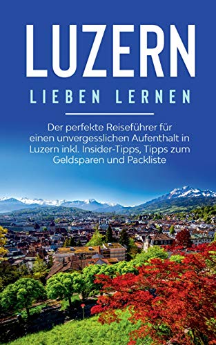 Luzern lieben lernen: Der perfekte Reiseführer für einen unvergesslichen Aufenthalt in Luzern inkl. Insider-Tipps, Tipps zum Geldsparen und Packliste
