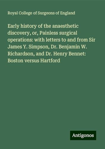 Early history of the anaesthetic discovery, or, Painless surgical operations: with letters to and from Sir James Y. Simpson, Dr. Benjamin W. Richardson, and Dr. Henry Bennet: Boston versus Hartford Early history of the anaesthetic discovery, or, Painless surgical operations: with letters to and from Sir James Y. Simpson, Dr. Benjamin W. Richardson, and Dr. Henry Bennet: Boston versus Hartford von Antigonos Verlag